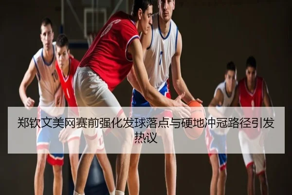 郑钦文美网赛前强化发球落点与硬地冲冠路径引发热议