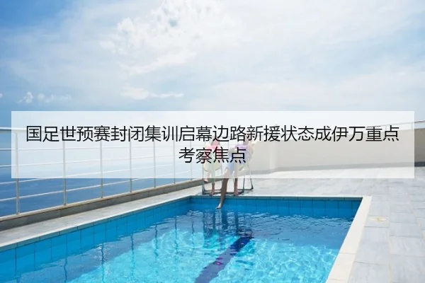 国足世预赛封闭集训启幕边路新援状态成伊万重点考察焦点
