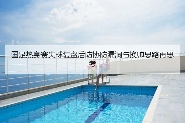 国足热身赛失球复盘后防协防漏洞与换帅思路再思考